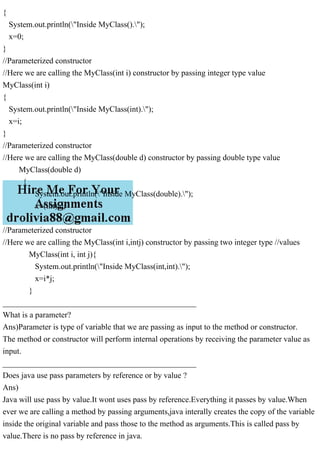 {
System.out.println("Inside MyClass().");
x=0;
}
//Parameterized constructor
//Here we are calling the MyClass(int i) constructor by passing integer type value
MyClass(int i)
{
System.out.println("Inside MyClass(int).");
x=i;
}
//Parameterized constructor
//Here we are calling the MyClass(double d) constructor by passing double type value
MyClass(double d)
{
System.out.println("Inside MyClass(double).");
x=(int) d;
}
//Parameterized constructor
//Here we are calling the MyClass(int i,intj) constructor by passing two integer type //values
MyClass(int i, int j){
System.out.println("Inside MyClass(int,int).");
x=i*j;
}
________________________________________________
What is a parameter?
Ans)Parameter is type of variable that we are passing as input to the method or constructor.
The method or constructor will perform internal operations by receiving the parameter value as
input.
________________________________________________
Does java use pass parameters by reference or by value ?
Ans)
Java will use pass by value.It wont uses pass by reference.Everything it passes by value.When
ever we are calling a method by passing arguments,java interally creates the copy of the variable
inside the original variable and pass those to the method as arguments.This is called pass by
value.There is no pass by reference in java.
 