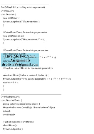 _________________________________________
Part2:(Modified according to the requirement)
Override.java
class Override {
void ovlDemo(){
System.out.println("No parameters");
}
//Override ovlDemo for one integer parameter.
void ovlDemo(int a) {
System.out.println("One parameter: " + a);
}
//Override ovlDemo for two integer parameters.
int ovlDemo(int a, int b){
System.out.println("Two parameters: " + a + " " + b);
return a + b;
}
//Overload ride ovlDemo for two double parameters.
double ovlDemo(double a, double b,double c) {
System.out.println("Two double parameters: " + a + " " + b+" "+c);
return a + b + c;
}
}
___________________________________________________
OverrideDemo.java
class OverrideDemo {
public static void main(String args[]) {
Override ob = new Override(); //instantiation of object
int resI;
double resD;
// call all versions of ovlDemo()
ob.ovlDemo();
System.out.println();
 