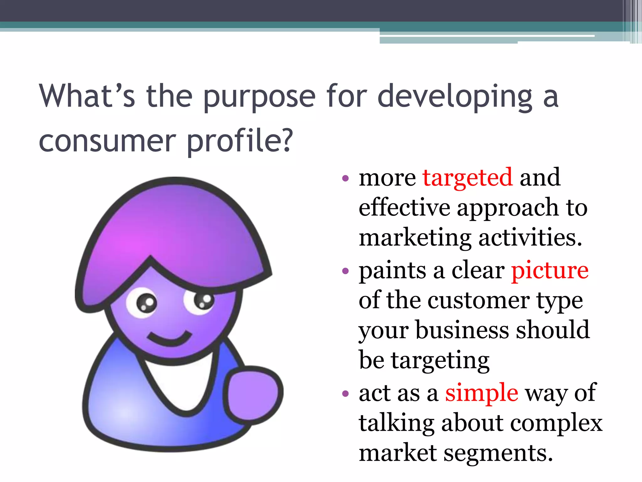What’s the purpose for developing a
consumer profile?
• more targeted and
effective approach to
marketing activities.
• paints a clear picture
of the customer type
your business should
be targeting
• act as a simple way of
talking about complex
market segments.