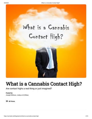 6/9/2020 What is a Cannabis Contact High?
https://cannabis.net/blog/opinion/what-is-a-cannabis-contact-high 2/10
What is a Cannabis Contact High?
Are contact highs a real thing or just imagined?
Posted by:
Joseph Billions , today at 12:00am
  48 Views
 
