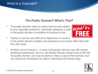 © 2014 David Lizerbram & Associates®
What Is a Copyright?
10
The Public Domain? What’s That?
 The public domain refers to works that are not subject
to any copyright protection. Generally speaking, a work
in the public domain is available for anyone to use.
 Careful: It can be very difficult to determine if a work is
in the public domain; lengthy and expensive court cases often deal with
this very issue.
 Another word of caution – a work in the public domain may still contain
protected trademarks. So if an old Mickey Mouse cartoon was to fall into
the public domain, you may be able to make a copy of that cartoon, but
you would not necessarily be able to reproduce the Disney logo.
 