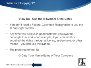 © 2014 David Lizerbram & Associates®
What Is a Copyright?
11
How Do I Use the © Symbol & the Date?
 You don’t need a Federal Copyright Registration to use the
© copyright symbol.
 Any time you believe in good faith that you own the
copyright in a work – for example, if you created it or
acquired the rights through a license, assignment, or other
means – you can use the symbol.
 The preferred format is:
© Date Your Name/Name of Your Company
 