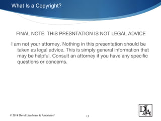 © 2014 David Lizerbram & Associates®
What Is a Copyright?
13
FINAL NOTE: THIS PRESNTATION IS NOT LEGAL ADVICE
I am not your attorney. Nothing in this presentation should be
taken as legal advice. This is simply general information that
may be helpful. Consult an attorney if you have any specific
questions or concerns.
 