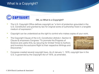 © 2014 David Lizerbram & Associates®
What Is a Copyright?
4
OK, so What Is a Copyright?
 The U.S. Copyright Office defines copyright as “a form of protection grounded in the
U.S. Constitution and granted by law for original works of authorship fixed in a tangible
medium of expression.”
 Copyright can be understood as the right to control who makes copies of your work.
 The Copyright Clause of the U.S. Constitution (Article I, Section 8,
Clause 8) empowers Congress “To promote the Progress of
Science and useful Arts, by securing for limited Times to Authors
and Inventors the exclusive Right to their respective Writings and
Discoveries.”
 Congress created several copyright laws. As of January 1, 1978, copyright law in the
U.S. is governed by the Copyright Act of 1976, as amended.
 