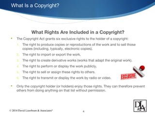 © 2014 David Lizerbram & Associates®
What Is a Copyright?
6
What Rights Are Included in a Copyright?
 The Copyright Act grants six exclusive rights to the holder of a copyright:
1. The right to produce copies or reproductions of the work and to sell those
copies (including, typically, electronic copies).
2. The right to import or export the work.
3. The right to create derivative works (works that adapt the original work).
4. The right to perform or display the work publicly.
5. The right to sell or assign these rights to others.
6. The right to transmit or display the work by radio or video.
 Only the copyright holder (or holders) enjoy those rights. They can therefore prevent
others from doing anything on that list without permission.
 