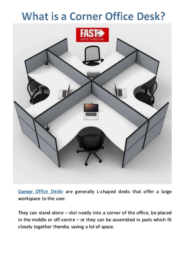 Corner are generally L-shaped desks that offer a large
workspace to the user.
They can stand alone – slot neatly into a corner of the office, be placed
in the middle or off-centre – or they can be assembled in pods which fit
closely together thereby saving a lot of space.
 