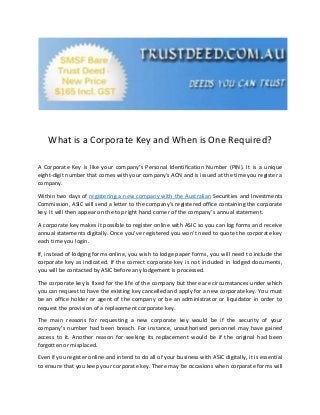 What is a Corporate Key and When is One Required?
A Corporate Key is like your company’s Personal Identification Number (PIN). It is a unique
eight-digit number that comes with your company’s ACN and is issued at the time you register a
company.
Within two days of registering a new company with the Australian Securities and Investments
Commission, ASIC will send a letter to the company’s registered office containing the corporate
key. It will then appear on the top right hand corner of the company’s annual statement.
A corporate key makes it possible to register online with ASIC so you can log forms and receive
annual statements digitally. Once you’ve registered you won’t need to quote the corporate key
each time you login.
If, instead of lodging forms online, you wish to lodge paper forms, you will need to include the
corporate key as indicated. If the correct corporate key is not included in lodged documents,
you will be contacted by ASIC before any lodgement is processed.
The corporate key is fixed for the life of the company but there are circumstances under which
you can request to have the existing key cancelled and apply for a new corporate key. You must
be an office holder or agent of the company or be an administrator or liquidator in order to
request the provision of a replacement corporate key.
The main reasons for requesting a new corporate key would be if the security of your
company’s number had been breach. For instance, unauthorised personnel may have gained
access to it. Another reason for seeking its replacement would be if the original had been
forgotten or misplaced.
Even if you register online and intend to do all of your business with ASIC digitally, it is essential
to ensure that you keep your corporate key. There may be occasions when corporate forms will
 