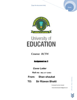 [Type the document title]
                                                                     [Year]




  Course: BCTW

       Assignment no: 3


      Cover Letter
      Roll no:    MSc it-F 12-M33


From:         Shan shaukat
                                                                          [Pick the date]




TO:       Sir Rizwan Bhatti
                                    Composed by:shan shaukat

                                    Email:shanshaukat125@gmail.com
 