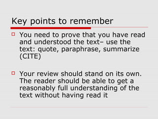 Key points to remember
   You need to prove that you have read
    and understood the text– use the
    text: quote, paraphrase, summarize
    (CITE)

   Your review should stand on its own.
    The reader should be able to get a
    reasonably full understanding of the
    text without having read it
 