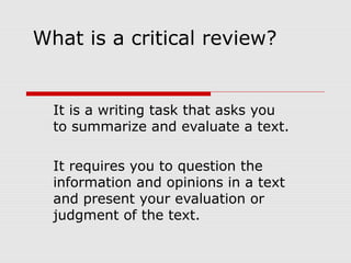 What is a critical review?
It is a writing task that asks you
to summarize and evaluate a text.
It requires you to question the
information and opinions in a text
and present your evaluation or
judgment of the text.
 