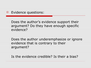  Evidence questions:
Does the author’s evidence support their
argument? Do they have enough specific
evidence?
Does the author underemphasize or ignore
evidence that is contrary to their
argument?
Is the evidence credible? Is their a bias?
 