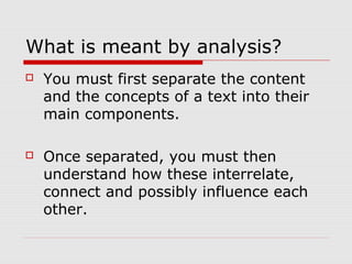 What is meant by analysis?
 You must first separate the content
and the concepts of a text into their
main components.
 Once separated, you must then
understand how these interrelate,
connect and possibly influence each
other.
 