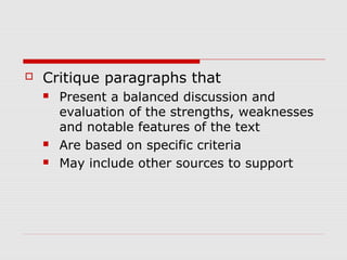  Critique paragraphs that
 Present a balanced discussion and
evaluation of the strengths, weaknesses
and notable features of the text
 Are based on specific criteria
 May include other sources to support
 