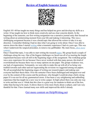 Review of English Semester Essay
English 101–60 has taught me many things and has helped me grow and develop my skills as a
writer. It has taught me how to think more creatively and use clear concrete details. In the
beginning of the semester, our first writing assignment was a narrative journal entry that focused on
writing about an uninteresting moment from your life and making it interesting. This was a
challenging assignment because it was a broad topic that allowed the writers to take it in any
direction. I remember thinking I had no idea what I am going to write about. Once I was able to
narrow down the ideas I started writing what a traumatic experience I had six years ago. This was
when I underwent the surgical procedure, to remove my gallbladder. My main focus...show more
content...
Once I found that topic, I was able to start writing the research paper, My group faced a couple of
challenges along the way. One of the biggest challenges we faced was all of us meeting the length
requirement because were all still in the beginning stages of the assignment. The workshop group
was a new experience for me because I have never worked with that many person, this kind of
overwhelmed me because there was so many opinion on one paper. The groups weakness was,
our lack of organization. Fortunately, we were able to make this up with all of us being very
truthful towards each other and not sugarcoating the revisions we suggested among our papers.
We all accomplished the beginning stages of writing our research papers and making sure
everyone had their thesis there. Over the semester I have been challenged and intrigued over and
over by the content of this course and the professor, who thought I could develop a fairly strong
paper if it was not for all my grammatical errors. It has been a very enlightening and enthralling
experience that has taught me a new way to write a paper. In high school there was only one way
to write and that was it. I think that this class is a great way for students to think out of the box,
rather than having to be stuck. It allows them to write more freely about a subject, and I am very
thankful for that. I have learned many new skills and improved the skills I already
Get more content on HelpWriting.net
 