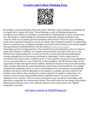 Creative and Critical Thinking Essay
Knowledge is generated through critical and creative thinking. Creative thinking is something new
or original that is created with value. Critical thinking is a type of thinking that questions
assumptions and validates or invalidates a current belief or something that is said to be previously
true. Knowledge is created through the culmination of generally accepted assumptions and
creativity. How do you separate general assumptions and creativity? These two types of thinking
can be easily separated in regards to concrete or realistic ideas compared to abstract or original ideas
however to generate new, acceptable knowledge critical and creative thinking must interact together.
The questioning of established beliefs with the creation of...show more content...
Knowledge must have background facts to be considered true and mathematics must use reason to
justify their formulas or methods. For example, memorizing the area under a bell curve is very
different from understanding how it is derived. Proofs are useful when proving mathematical
concepts although they are not concrete and harder to understand. Creative aspects must be
considered when trying to derive a difficult proof. Creative problem solving involving mathematics
can use sense perception as a way of knowing. In these problems, real life situations allow for the
organization of ideas and require that the student's attention be focused on the actual understanding
of the concepts rather than the usual memorization of facts from concrete problems. For example,
calculating the replanting of trees in a forest would depend on the circumstances surrounding the
problems and factors would be dependant on the situation. Is creating a personal solution to the
problems more effective than searching for existing solutions? In regards to mathematics, if a
solution is known to exist using methods already established, there is no need to search for
additional or new solutions. There are always exceptions to any case and new knowledge could
form from a completely new and personal solution. This could create new knowledge using creative
thinking and could also create a more efficient solution to the one previously used. Applied
mathematics uses both
Get more content on HelpWriting.net
 