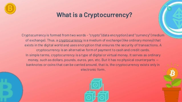 What is a Cryptocurrency?
Cryptocurrency is formed from two words - “crypto” (data encryption) and “currency” (medium
of exchange). Thus, a cryptocurrency is a medium of exchange (like ordinary money) that
exists in the digital world and uses encryption that ensures the security of transactions. A
cryptocurrency is an alternative form of payment to cash and credit cards.
In simple terms, cryptocurrency is a type of digital or virtual money. It serves as ordinary
money, such as dollars, pounds, euros, yen, etc. But it has no physical counterparts —
banknotes or coins that can be carried around, that is, the cryptocurrency exists only in
electronic form.
 