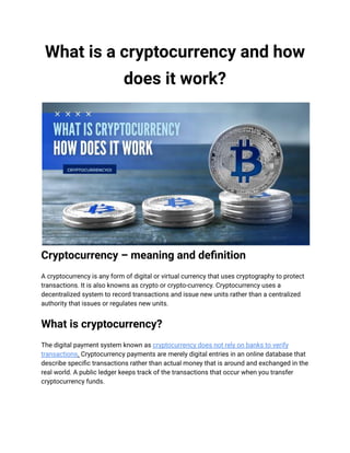 What is a cryptocurrency and how
does it work?
Cryptocurrency – meaning and definition
A cryptocurrency is any form of digital or virtual currency that uses cryptography to protect
transactions. It is also knowns as crypto or crypto-currency. Cryptocurrency uses a
decentralized system to record transactions and issue new units rather than a centralized
authority that issues or regulates new units.
What is cryptocurrency?
The digital payment system known as cryptocurrency does not rely on banks to verify
transactions. Cryptocurrency payments are merely digital entries in an online database that
describe specific transactions rather than actual money that is around and exchanged in the
real world. A public ledger keeps track of the transactions that occur when you transfer
cryptocurrency funds.
 