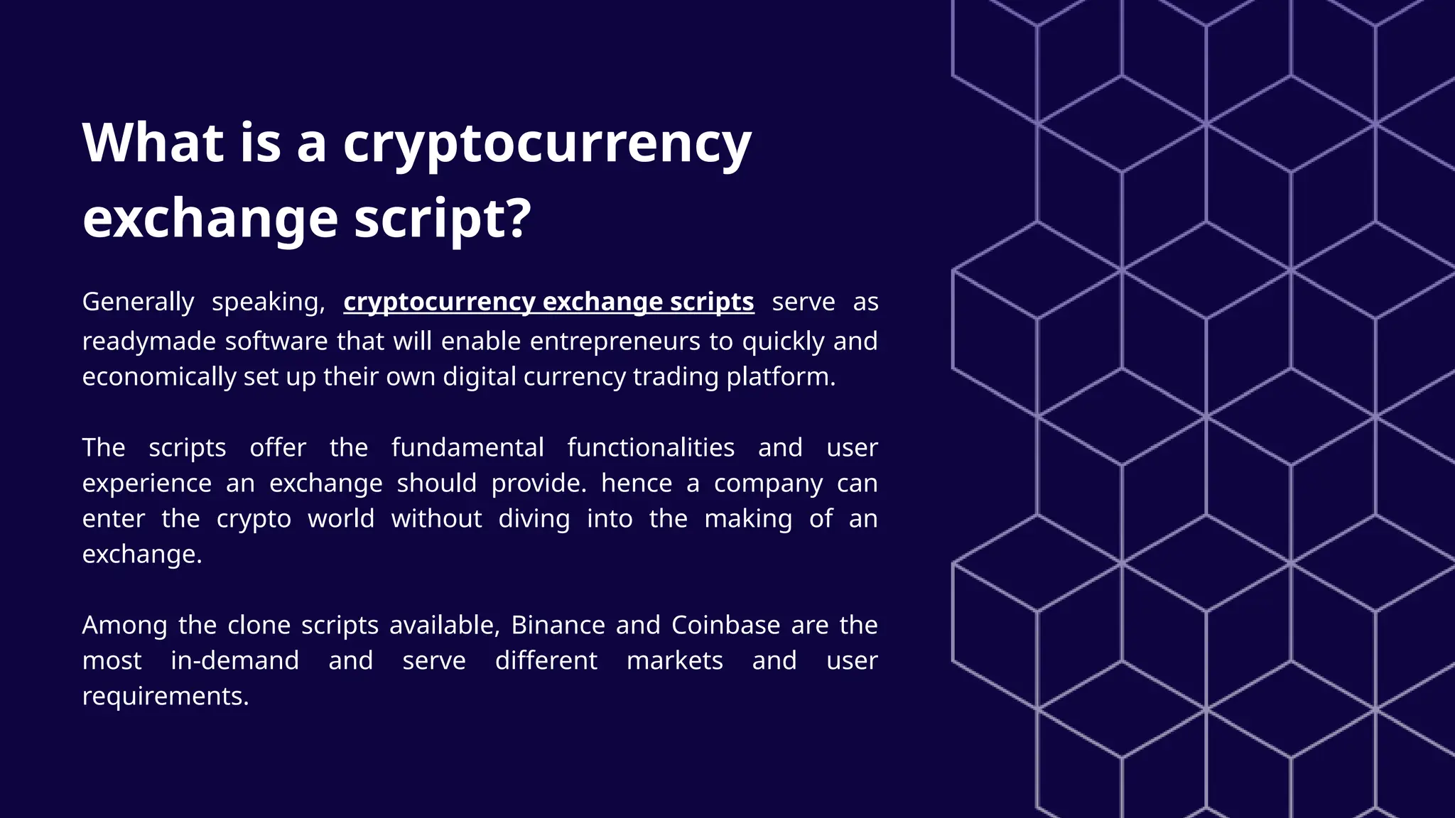 What is a cryptocurrency
exchange script?
Generally speaking, cryptocurrency exchange scripts serve as
readymade software that will enable entrepreneurs to quickly and
economically set up their own digital currency trading platform.
The scripts offer the fundamental functionalities and user
experience an exchange should provide. hence a company can
enter the crypto world without diving into the making of an
exchange.
Among the clone scripts available, Binance and Coinbase are the
most in-demand and serve different markets and user
requirements.
 