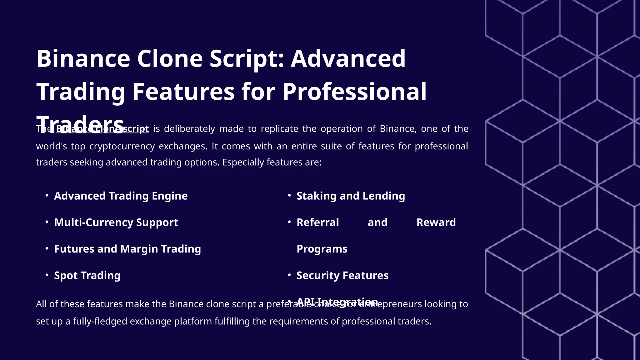 Binance Clone Script: Advanced
Trading Features for Professional
Traders
The Binance clone script is deliberately made to replicate the operation of Binance, one of the
world's top cryptocurrency exchanges. It comes with an entire suite of features for professional
traders seeking advanced trading options. Especially features are:
• Advanced Trading Engine
• Multi-Currency Support
• Futures and Margin Trading
• Spot Trading
• Staking and Lending
• Referral and Reward
Programs
• Security Features
• API Integration
All of these features make the Binance clone script a preferable choice for entrepreneurs looking to
set up a fully-fledged exchange platform fulfilling the requirements of professional traders.
 