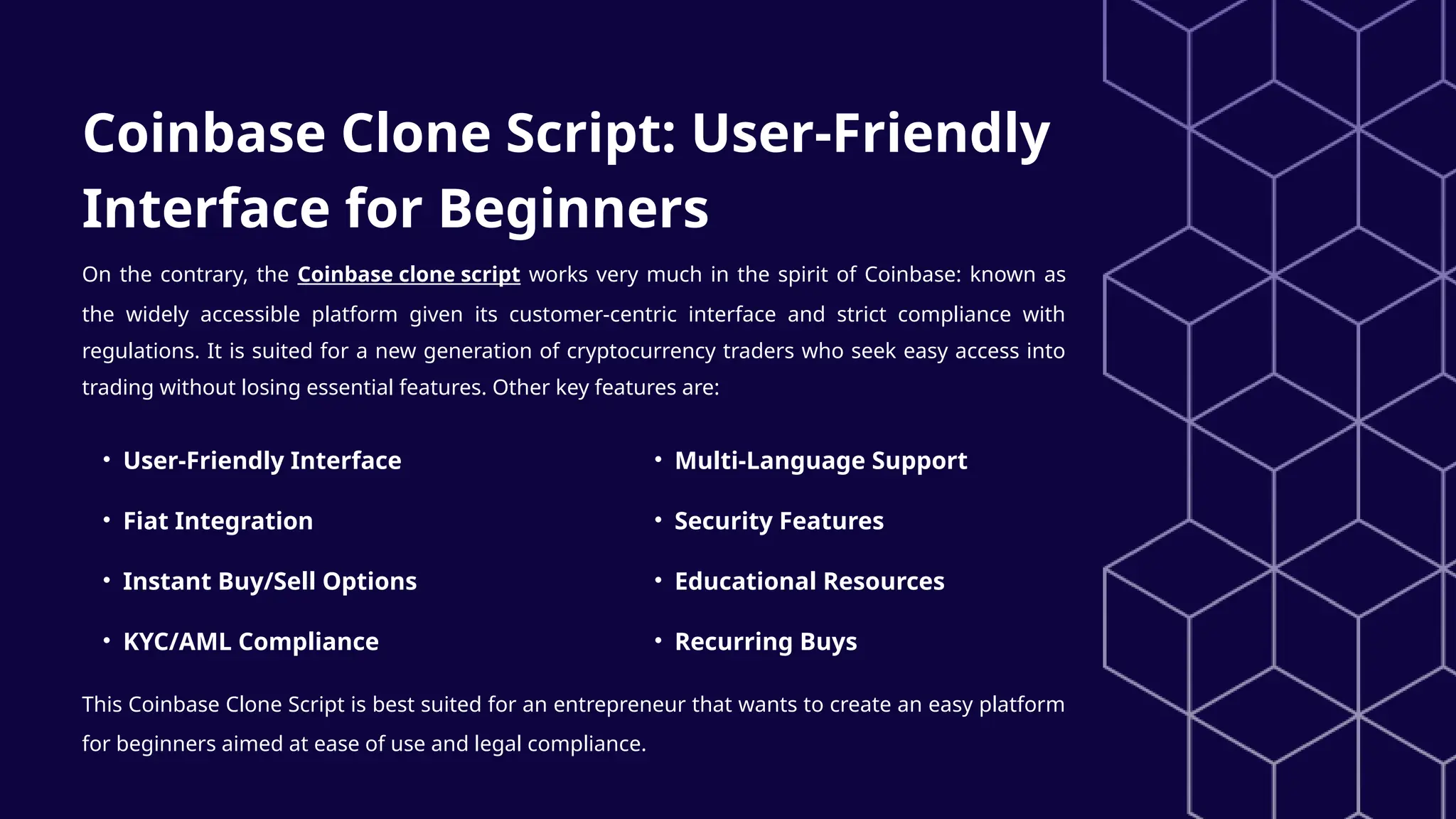 Coinbase Clone Script: User-Friendly
Interface for Beginners
On the contrary, the Coinbase clone script works very much in the spirit of Coinbase: known as
the widely accessible platform given its customer-centric interface and strict compliance with
regulations. It is suited for a new generation of cryptocurrency traders who seek easy access into
trading without losing essential features. Other key features are:
• User-Friendly Interface
• Fiat Integration
• Instant Buy/Sell Options
• KYC/AML Compliance
• Multi-Language Support
• Security Features
• Educational Resources
• Recurring Buys
This Coinbase Clone Script is best suited for an entrepreneur that wants to create an easy platform
for beginners aimed at ease of use and legal compliance.
 