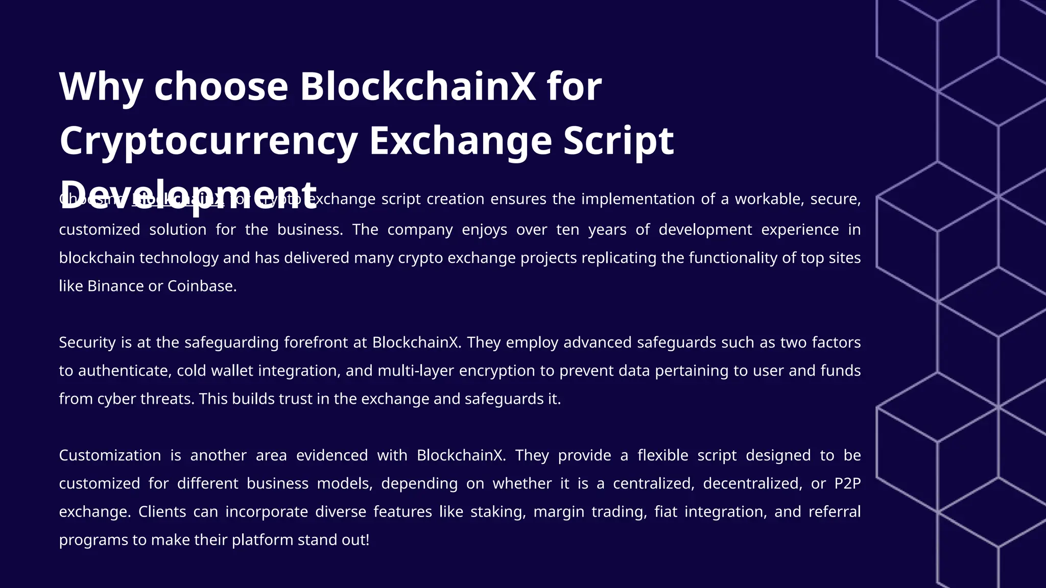 Why choose BlockchainX for
Cryptocurrency Exchange Script
Development
Choosing BlockchainX for crypto exchange script creation ensures the implementation of a workable, secure,
customized solution for the business. The company enjoys over ten years of development experience in
blockchain technology and has delivered many crypto exchange projects replicating the functionality of top sites
like Binance or Coinbase.
Security is at the safeguarding forefront at BlockchainX. They employ advanced safeguards such as two factors
to authenticate, cold wallet integration, and multi-layer encryption to prevent data pertaining to user and funds
from cyber threats. This builds trust in the exchange and safeguards it.
Customization is another area evidenced with BlockchainX. They provide a flexible script designed to be
customized for different business models, depending on whether it is a centralized, decentralized, or P2P
exchange. Clients can incorporate diverse features like staking, margin trading, fiat integration, and referral
programs to make their platform stand out!
 