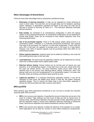 © 2006 Sombers Associates, Inc., and W. H. Highleyman
www.availabilitydigest.com
4
Other Advantages of Active/Active
There are many other advantages that an active/active architecture brings:
 Elimination of planned downtime: A node can be upgraded by simply switching its
users to other nodes. The node then can be brought down and its hardware, operating
system, database, or applications upgraded and tested. At this point, the node can be
returned to service by returning its users to it. This technique effectively eliminates
planned downtime.
 Data locality: As compared to an active/backup configuration in which the backup
system is not processing transactions, an active/active configuration can be distributed to
provide data locality. Users can be connected to their nearest respective node, thus
improving performance.
 Use of all purchased capacity: There is no idle backup system sitting around in an
active/active system. Therefore, in a multinode active/active architecture, less capacity
may need to be purchased. For instance, in a five-node configuration, if each node can
carry 25% of the load, full capacity is provided even in the event of a node failure.
However, only 125% of required capacity must be purchased rather than 200% for an
active/backup system.
 Online capacity expansion: Capacity easily can be added by installing a new node and
then switching some users to the new node.
 Load balancing: The load across the application network can be rebalanced by moving
users from a heavily loaded node to lightly loaded nodes.
 Risk-free failover testing: Failover testing can be risk-free and not require any user
downtime. In an active/backup system, it may take hours to fail over, during which time
the users are denied service. The same downtime impact occurs when users are
switched back to the primary node following failover testing. Furthermore, what if the
backup node turns out to be nonoperational? In an active/active system, it is known that
the other nodes are working; and failover takes seconds at most.
 Lights-out operation: In a multinode active/active application network, it may not be
necessary to have every site staffed since should a node fail, the system continues
operating anyway. Time to recover the failed node is less time-critical, especially if
service can still be provided even after a second node failure.
RPO and RTO
When deciding upon which active/active architecture to use, one has to consider two important
corporate goals, RPO and RTO.
 RPO is the recovery point objective. It specifies the amount of data that can be lost in the
event of a failure. Tape backups can lose hours of data (as well as having hours of
recovery time). Asynchronous replication can lose seconds of data, depending upon how
fast the replication engine is (some have replication latencies measured in subsecond
times). Synchronous replication and network transactions provide a zero RPO.
 RTO is the recovery time objective. It states the tolerance of the operation to an outage.
Some applications can be down for minutes or hours without disastrous consequences.
 