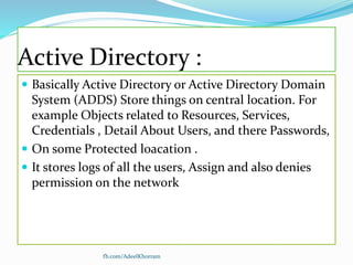 Active Directory :
 Basically Active Directory or Active Directory Domain
System (ADDS) Store things on central location. For
example Objects related to Resources, Services,
Credentials , Detail About Users, and there Passwords,
 On some Protected loacation .
 It stores logs of all the users, Assign and also denies
permission on the network
fb.com/AdeelKhorram
 