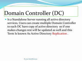 Domain Controller (DC)
 Is a Standalone Server running all active directory
services, Users can create multiple Domain Controller
to each DC have copy of active directory so if one
makes changes rest will be updated as well and this
Term Is known As Active Directory Replication .
fb.com/AdeelKhorram
 