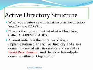 Active Directory Structure
 When you create a new installation of active directory
You Create A FOREST ,
 Now another question is that what is This Thing
Called A FOREST in ADDS.
 A Forest initially is the container of single
implementation of the Active Directory and also a
domain is created with its creation and named as
Forest Root Domain . And there can be multiple
domains within an Organization.
fb.com/AdeelKhorram
 