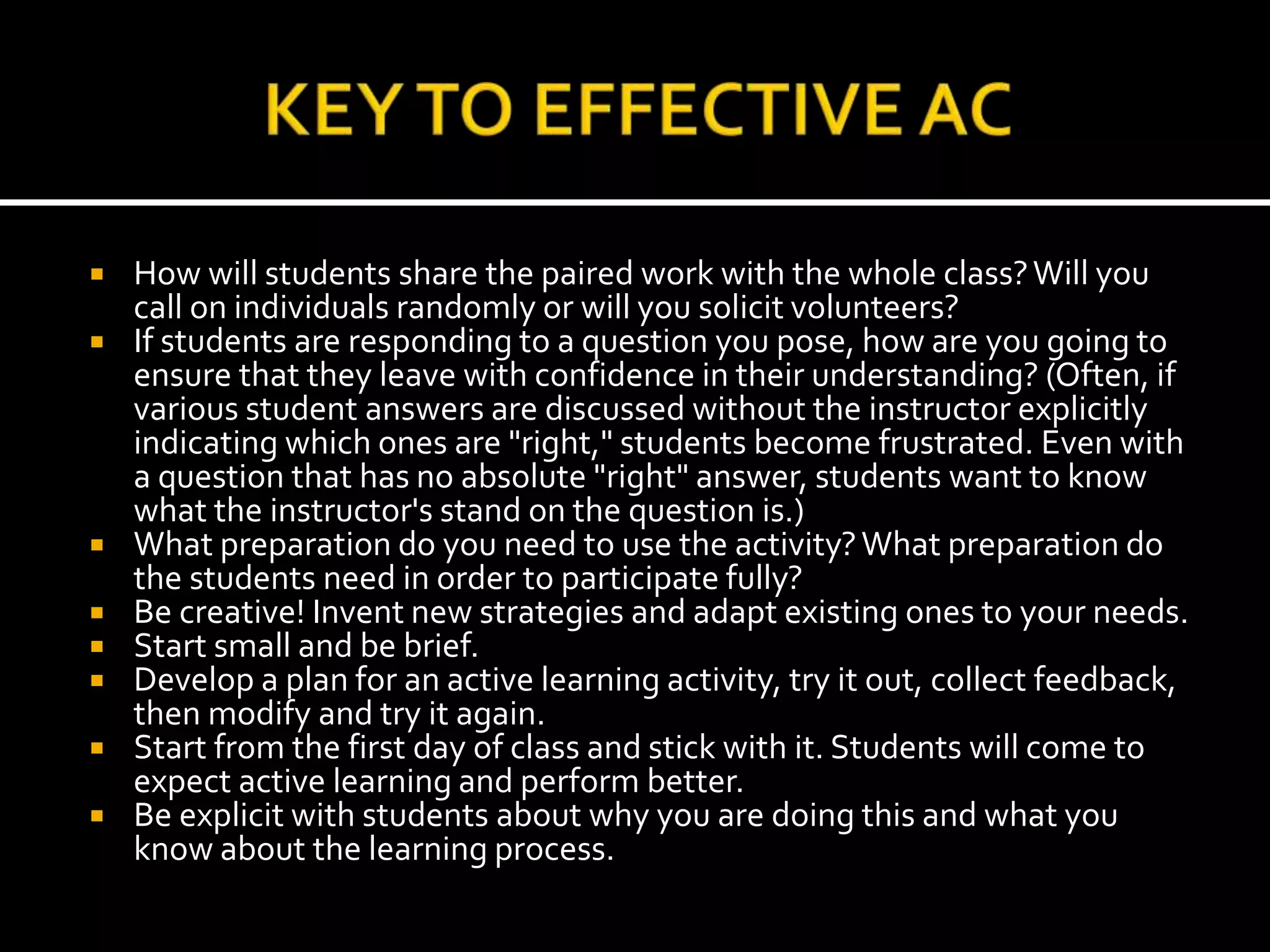  How will students share the paired work with the whole class?Will you
call on individuals randomly or will you solicit volunteers?
 If students are responding to a question you pose, how are you going to
ensure that they leave with confidence in their understanding? (Often, if
various student answers are discussed without the instructor explicitly
indicating which ones are "right," students become frustrated. Even with
a question that has no absolute "right" answer, students want to know
what the instructor's stand on the question is.)
 What preparation do you need to use the activity?What preparation do
the students need in order to participate fully?
 Be creative! Invent new strategies and adapt existing ones to your needs.
 Start small and be brief.
 Develop a plan for an active learning activity, try it out, collect feedback,
then modify and try it again.
 Start from the first day of class and stick with it. Students will come to
expect active learning and perform better.
 Be explicit with students about why you are doing this and what you
know about the learning process.
 
