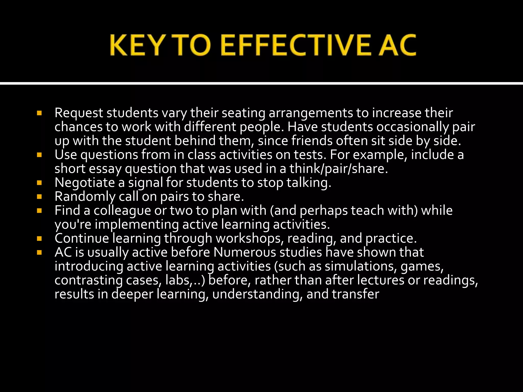  Request students vary their seating arrangements to increase their
chances to work with different people. Have students occasionally pair
up with the student behind them, since friends often sit side by side.
 Use questions from in class activities on tests. For example, include a
short essay question that was used in a think/pair/share.
 Negotiate a signal for students to stop talking.
 Randomly call on pairs to share.
 Find a colleague or two to plan with (and perhaps teach with) while
you're implementing active learning activities.
 Continue learning through workshops, reading, and practice.
 AC is usually active before Numerous studies have shown that
introducing active learning activities (such as simulations, games,
contrasting cases, labs,..) before, rather than after lectures or readings,
results in deeper learning, understanding, and transfer
 