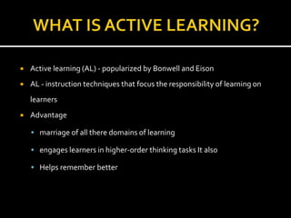  Active learning (AL) - popularized by Bonwell and Eison
 AL - instruction techniques that focus the responsibility of learning on
learners
 Advantage
 marriage of all there domains of learning
 engages learners in higher-order thinking tasks It also
 Helps remember better
 