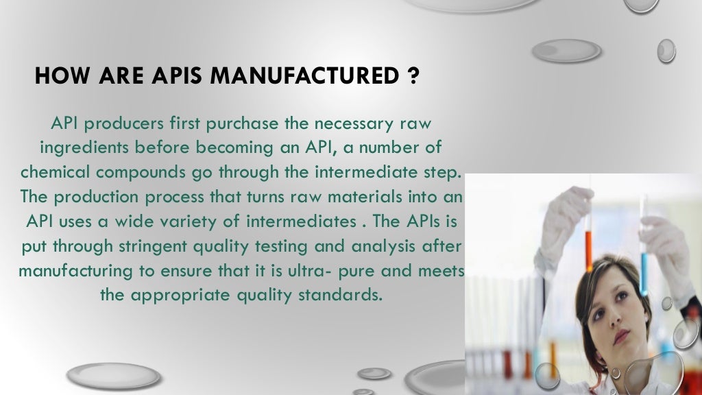 HOW ARE APIS MANUFACTURED ?
API producers first purchase the necessary raw
ingredients before becoming an API, a number of
chemical compounds go through the intermediate step.
The production process that turns raw materials into an
API uses a wide variety of intermediates . The APIs is
put through stringent quality testing and analysis after
manufacturing to ensure that it is ultra- pure and meets
the appropriate quality standards.
 