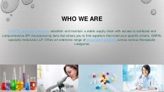 WHO WE ARE
G N PAL specialty molecules establish and maintain a stable supply chain with access to validated and
comprehensive API manufacturing data that allows you to find suppliers that meet your specific criteria. GNPAL
specialty molecules LLP. Offers an extensive range of prescription products across various therapeutic
categories
 