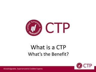 Knowledgeable, Experienced & Credible Experts
What is a CTP
What’s the Benefit?
 