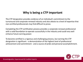 Knowledgeable, Experienced & Credible Experts
Why is being a CTP important
The CTP designation provides evidence of an individual’s commitment to the
turnaround and corporate renewal industry and also attests to a level of expertise that
non-certified professionals may find difficult to prove.
Completing the CTP certification process provides a corporate renewal professional
with a solid foundation to operate successfully in the industry and could very well
enhance future earning power.
To become certified is a rigorous and challenging process, but earning the CTP
designation is significant - a demonstration of the highest level of professional
achievement and commitment - and a source of pride and personal accomplishment.
 