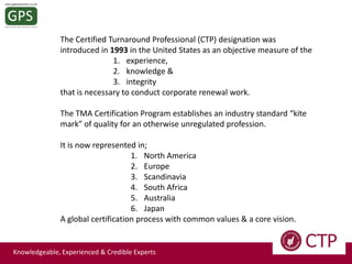 The Certified Turnaround Professional (CTP) designation was
introduced in 1993 in the United States as an objective measure of the
1. experience,
2. knowledge &
3. integrity
that is necessary to conduct corporate renewal work.
The TMA Certification Program establishes an industry standard “kite
mark” of quality for an otherwise unregulated profession.

It is now represented in;
1. North America
2. Europe
3. Scandinavia
4. South Africa
5. Australia
6. Japan
A global certification process with common values & a core vision.

Knowledgeable, Experienced & Credible Experts

 