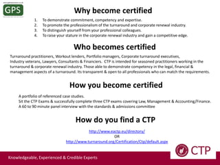 Why become certified
1.
2.
3.
4.

To demonstrate commitment, competency and expertise.
To promote the professionalism of the turnaround and corporate renewal industry.
To distinguish yourself from your professional colleagues.
To raise your stature in the corporate renewal industry and gain a competitive edge.

Who becomes certified
Turnaround practitioners, Workout lenders, Portfolio managers, Corporate turnaround executives,
Industry veterans, Lawyers, Consultants & Financiers. CTP is intended for seasoned practitioners working in the
turnaround & corporate renewal industry. Those able to demonstrate competency in the legal, financial &
management aspects of a turnaround. Its transparent & open to all professionals who can match the requirements.

How you become certified
A portfolio of referenced case studies.
Sit the CTP Exams & successfully complete three CTP exams covering Law, Management & Accounting/Finance.
A 60 to 90 minute panel interview with the standards & admissions committee

How do you find a CTP
http://www.eactp.eu/directory/
OR
http://www.turnaround.org/Certification/Ctp/default.aspx

Knowledgeable, Experienced & Credible Experts

 