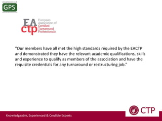 “Our members have all met the high standards required by the EACTP
and demonstrated they have the relevant academic qualifications, skills
and experience to qualify as members of the association and have the
requisite credentials for any turnaround or restructuring job.”

Knowledgeable, Experienced & Credible Experts

 