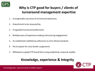 Why is CTP good for buyers / clients of
turnaround management expertise
1. A recognisable assurance of turnaround experience.
2. A benchmark to be measured by.
3. A regulated turnaround professional.
4. Multiple years of experience leading restructuring engagements.
5. An established credibility by adherence to strict ethical standards.
6. Pan European for cross-border assignments
7. Affiliated to a global CTP brand that is long established, unique & credible

Knowledge, experience & Integrity
Knowledgeable, Experienced & Credible Experts

 