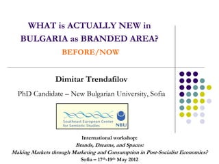 WHAT is ACTUALLY NEW in
   BULGARIA as BRANDED AREA?
                   BEFORE/NOW


                 Dimitar Trendafilov
  PhD Candidate – New Bulgarian University, Sofia




                           International workshop:
                        Brands, Dreams, and Spaces:
Making Markets through Marketing and Consumption in Post-Socialist Economies?
                           Sofia – 17th-19th May 2012
 