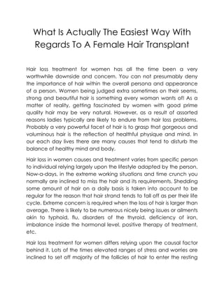 What Is Actually The Easiest Way With
  Regards To A Female Hair Transplant

Hair loss treatment for women has all the time been a very
worthwhile downside and concern. You can not presumably deny
the importance of hair within the overall persona and appearance
of a person. Women being judged extra sometimes on their seems,
strong and beautiful hair is something every woman wants of! As a
matter of reality, getting fascinated by women with good prime
quality hair may be very natural. However, as a result of assorted
reasons ladies typically are likely to endure from hair loss problems.
Probably a very powerful facet of hair is to grasp that gorgeous and
voluminous hair is the reflection of healthful physique and mind. In
our each day lives there are many causes that tend to disturb the
balance of healthy mind and body.

Hair loss in women causes and treatment varies from specific person
to individual relying largely upon the lifestyle adapted by the person.
Now-a-days, in the extreme working situations and time crunch you
normally are inclined to miss the hair and its requirements. Shedding
some amount of hair on a daily basis is taken into account to be
regular for the reason that hair strand tends to fall off as per their life
cycle. Extreme concern is required when the loss of hair is larger than
average. There is likely to be numerous nicely being issues or ailments
akin to typhoid, flu, disorders of the thyroid, deficiency of iron,
imbalance inside the hormonal level, positive therapy of treatment,
etc.

Hair loss treatment for women differs relying upon the causal factor
behind it. Lots of the times elevated ranges of stress and worries are
inclined to set off majority of the follicles of hair to enter the resting
 