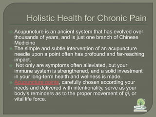  Acupuncture is an ancient system that has evolved over
thousands of years, and is just one branch of Chinese
Medicine
 The simple and subtle intervention of an acupuncture
needle upon a point often has profound and far-reaching
impact.
 Not only are symptoms often alleviated, but your
immune system is strengthened, and a solid investment
in your long-term health and wellness is made.
 Acupuncture points, carefully chosen according your
needs and delivered with intentionality, serve as your
body's reminders as to the proper movement of qi, or
vital life force.
 