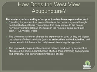 The western understanding of acupuncture has been explained as such:
 “Needling the acupuncture points stimulates the nervous system through
peripheral afferent fibers (nerve fibers that carry signals to the central
nervous system) to release chemicals in the muscles, spinal cord, and
brain.” – Dr. Vincent Pedre
 The chemicals will either change the experience of pain, or they will trigger
the release of other chemicals (such as endorphins and enkephalins) and
hormones which influence the body's own internal regulating system.
 The improved energy and biochemical balance produced by acupuncture
stimulates the body's natural healing abilities, thus promoting both physical
and emotional well-being with minimal side-effects."
 