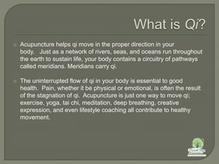  Acupuncture helps qi move in the proper direction in your
body. Just as a network of rivers, seas, and oceans run throughout
the earth to sustain life, your body contains a circuitry of pathways
called meridians. Meridians carry qi.
 The uninterrupted flow of qi in your body is essential to good
health. Pain, whether it be physical or emotional, is often the result
of the stagnation of qi. Acupuncture is just one way to move qi;
exercise, yoga, tai chi, meditation, deep breathing, creative
expression, and even lifestyle coaching all contribute to healthy
movement.
 