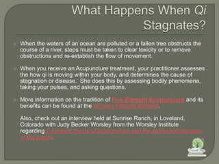  When the waters of an ocean are polluted or a fallen tree obstructs the
course of a river, steps must be taken to clear toxicity or to remove
obstructions and re-establish the flow of movement.
 When you receive an Acupuncture treatment, your practitioner assesses
the how qi is moving within your body, and determines the cause of
stagnation or disease. She does this by assessing bodily phenomena,
taking your pulses, and asking questions.
 More information on the tradition of Five Element Acupuncture and its
benefits can be found at the Worsley Institute Website.
Also, check out an interview held at Sunrise Ranch, in Loveland,
Colorado with Judy Becker Worsley from the Worsley Institute
regarding 5 element theory of acupuncture and the spiritual dimensions
of the points.
 