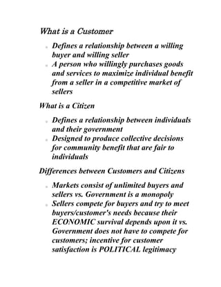 What is a Customer Defines a relationship between a willing buyer and willing seller A person who willingly purchases goods and services to maximize individual benefit from a seller in a competitive market of sellers What is a Citizen Defines a relationship between individuals and their government Designed to produce collective decisions for community benefit that are fair to individuals Differences between Customers and Citizens Markets consist of unlimited buyers and sellers vs. Government is a monopoly Sellers compete for buyers and try to meet buyers/customer's needs because their ECONOMIC survival depends upon it vs. Government does not have to compete for customers; incentive for customer satisfaction is POLITICAL legitimacy Customers can choose what to buy, when, and from whom vs. Citizen have no choice in what, when, and from whom (Diversity) Sellers choose niche and customer base vs. Governments serve all including victims and prisoners and the otherwise unwilling (Diversity) The market place efficiently allocates resources vs. Government responds to an array of values including representation, equity and individual rights Customers focus on value to buyer as well as cost vs. Citizens focus on value to community as well as cost; taxpayers focus on cost Markets meet individualized needs of customers vs. Government meets collective needs of citizens Loss of customers indicates seller has undesirable product vs. Citizens cannot leave; public voice indicates service delivery problems (Conflict theme) Customer reinforces private choice, individual freedom, and personal responsibility vs. Citizen subordinates individual interests to array of interests and individual decision to majority rule; Citizen builds sense of community through individual participation and collective responsibility; Citizen's sense of personal fulfillment comes through collective action; Citizen builds critical reasoning thinking deliberately and publicly Customers have no obligations to other customers or to sellers vs. Citizens have obligations to majority rule and collective good Markets maximize individual cost/benefit vs. Citizens invest without expectation that return to them individually will equal their investment Summary Customers seek to fulfill individual interests through private decisions and express their dissatisfaction passively Citizens seek to fulfill community interests through public participation and decision-making and express their dissatisfaction through public voice Are the differences important? This issue has nothing to do with the way we lead our lives. When you approach government as an individual, can YOU think and talk as a customer AND a citizen? Don't you do this? DMV hours? Why not in supermarket? Recognize need for traffic control and licensing of drivers? Can YOU treat people like a customer AND a citizen? Utility calls residents customers and charges according to use Collectively decides where wastewater treatment plant will go We can manage these differences in our daily lives. But when we search for the meaning or value in what we are doing, the conflict takes on a mighty significance. Questions our work as public servants. Who experiences the dissonance? What is our objection? Frustration? It is solely and ideological matter where ideology expresses value of what we do. 
Customer
 devalues government work by extolling business. Emphasis moves from the public part of public servant to the servant part. What is the 
story
 of customer service? Political stories combine reason and emotion in a captivating way. Powerful stories deal with meaning in our lives They are simple, speak to us deeply, tell us what we want to hear; they are compelling compared to counter-stories To show power of stories ask if IRS reform is data driven or story driven How many people x how many tax returns = opportunity for abuse. How much abuse has actually occurred? Story of government abuse and the underdog; it is a story people are receptive to today Customer service story is part of a bigger one Business is efficient and caters to customer needs Government is inefficient, wasteful and disregarding of citizen preferences If government were more like business it would not only be more efficient; it would produce more customer satisfaction Turn the syllogism on its head and say 
if we can satisfy our customers, we will have become more efficient.
 Another story is about power and who is in charge. Citizens see a gap between the way they struggle to lead their lives and how imperious government seems to be to them. This is the underdog story. Another story is about the inability of government to produce what it sets out to, e.g. police protection; race relations; education. Responses All are political. Politics is about stories Disregard the story Try to produce counter-story Business is not that efficient Resident as citizen Government can produce; compelling story of government today has to be connected to results Integrate the story into your own purposes 
Customer service as a value has helped our image
 David Watkins, Lenexa Customer service and threat of privatization provide stimulus for internal change in entrenched departments: Eric Anderson, Des Moines Turn resident/customer loyalty and trust into obligations as citizen Subsume customer/citizen into one story Community Building as a Compelling Counter Story Strong communities require self-reliant, independent people (Private) who are willing to think and act in ways that acknowledge that their private lives do not constitute the universe (Public). 
