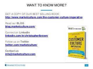 WANT TO KNOW MORE?
GET A COPY OF OUR BEST SELLING BOOK
http://www.marketculture.com/the-customer-culture-imperative
Read our BLOG
blog.marketculture.com/
Connect on LinkedIn
linkedin.com/in/christopherlbrown/
Follow us on Twitter
twitter.com/marketculture/
Contact us
info@marketculture.com
10
 