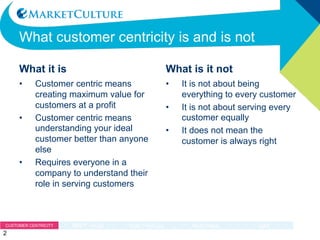 WHAT CUSTOMER CENTRICITY IS AND IS NOT
What it is
• Customer centric means
creating maximum value for
customers at a profit
• Customer centric means
understanding your ideal
customer better than anyone
else
• Requires everyone in a
company to understand their
role in serving customers
What is it not
• It is not about being everything
to every customer
• It is not about serving every
customer equally
• It does not mean the customer
is always right
2
 