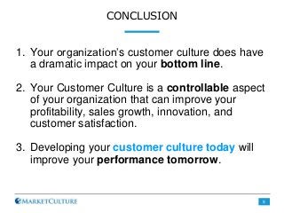CONCLUSION
1. Your organization’s customer culture does have
a dramatic impact on your bottom line.
2. Your Customer Culture is a controllable aspect
of your organization that can improve your
profitability, sales growth, innovation, and
customer satisfaction.
3. Developing your customer culture today will
improve your performance tomorrow.
9
 